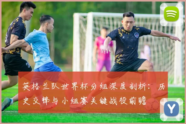 英格兰队世界杯分组深度剖析:历史交锋与小组赛关键战役前瞻